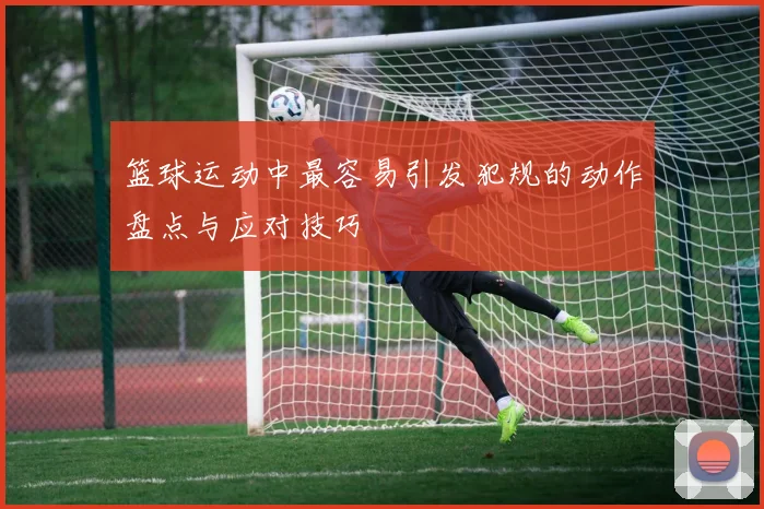 篮球运动中最容易引发犯规的动作盘点与应对技巧