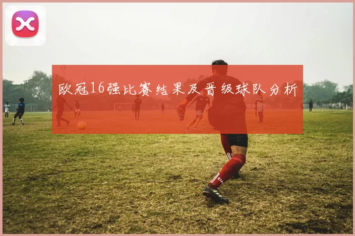 欧冠16强比赛结果及晋级球队分析
