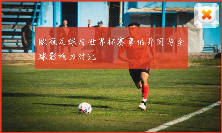 欧冠足球与世界杯赛事的异同与全球影响力对比