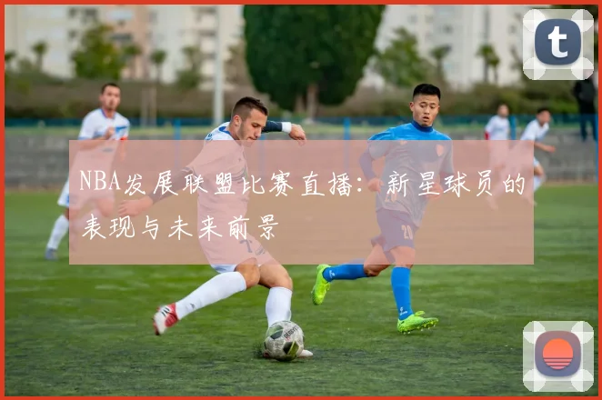 NBA发展联盟比赛直播：新星球员的表现与未来前景