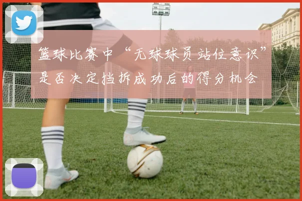 篮球比赛中“无球球员站位意识”是否决定挡拆成功后的得分机会